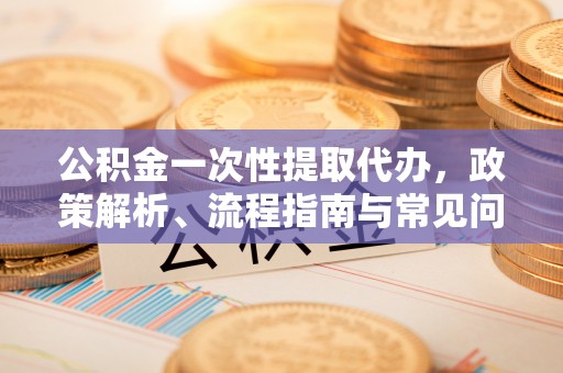 海原公积金一次性提取代办，政策解析、流程指南与常见问题解答