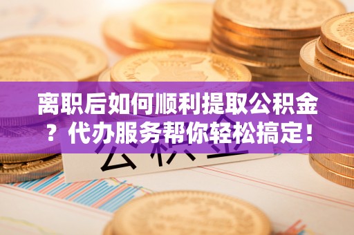 海原离职后如何顺利提取公积金？代办服务帮你轻松搞定！