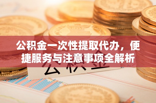 海原公积金一次性提取代办，便捷服务与注意事项全解析
