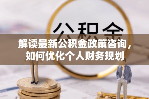 海原解读最新公积金政策咨询，如何优化个人财务规划