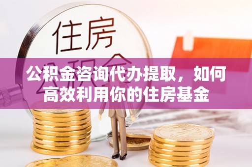 海原公积金咨询代办提取，如何高效利用你的住房基金