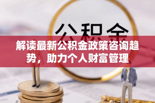 海原解读最新公积金政策咨询趋势，助力个人财富管理