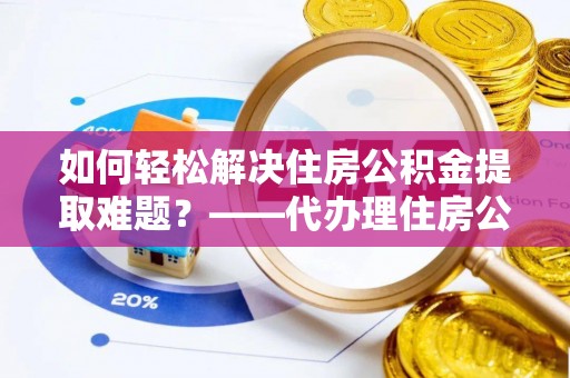 海原如何轻松解决住房公积金提取难题？——代办理住房公积金提取服务全解析