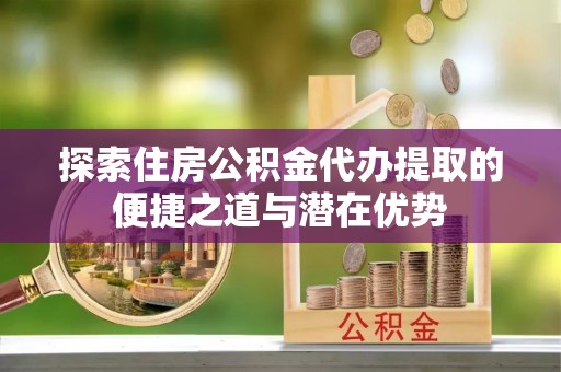 海原探索住房公积金代办提取的便捷之道与潜在优势