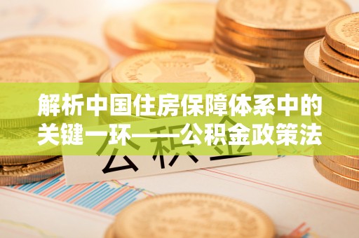 海原解析中国住房保障体系中的关键一环——公积金政策法规的演变与影响
