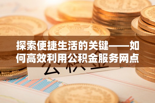 海原探索便捷生活的关键——如何高效利用公积金服务网点查询功能
