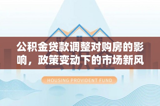 海原公积金贷款调整对购房的影响，政策变动下的市场新风向