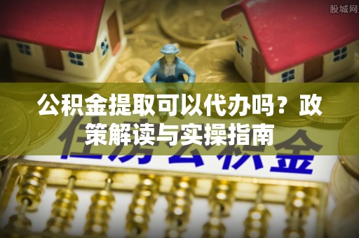 海原公积金提取可以代办吗？政策解读与实操指南
