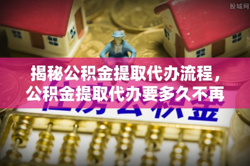 海原揭秘公积金提取代办流程，公积金提取代办要多久不再是谜题