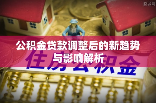 海原公积金贷款调整后的新趋势与影响解析