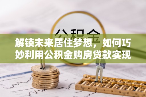 海原解锁未来居住梦想，如何巧妙利用公积金购房贷款实现房产投资