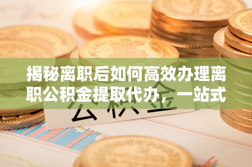 海原揭秘离职后如何高效办理离职公积金提取代办，一站式服务全解析