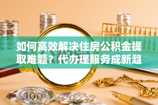 海原如何高效解决住房公积金提取难题？代办理服务成新趋势