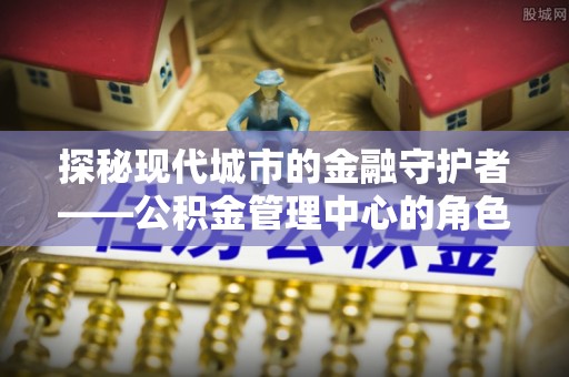海原探秘现代城市的金融守护者——公积金管理中心的角色与使命