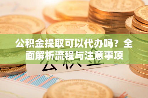 海原公积金提取可以代办吗？全面解析流程与注意事项