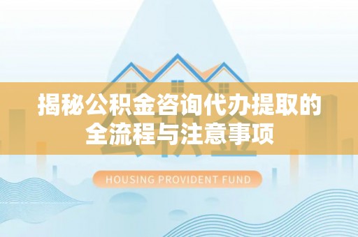 海原揭秘公积金咨询代办提取的全流程与注意事项