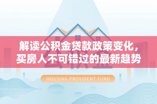 海原解读公积金贷款政策变化，买房人不可错过的最新趋势