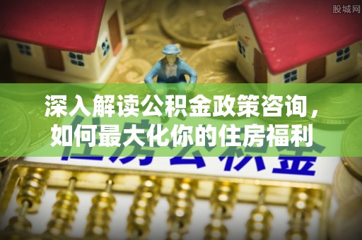 海原深入解读公积金政策咨询，如何最大化你的住房福利