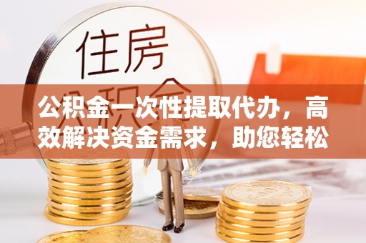 海原公积金一次性提取代办，高效解决资金需求，助您轻松应对生活难题