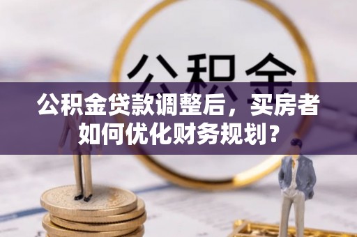 海原公积金贷款调整后，买房者如何优化财务规划？