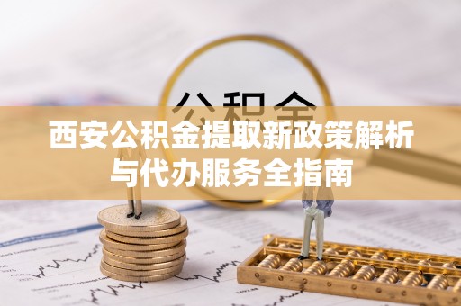 海原西安公积金提取新政策解析与代办服务全指南