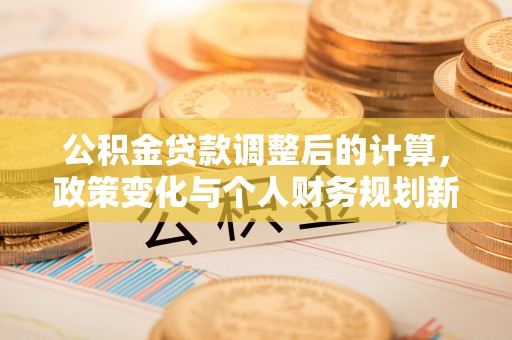 海原公积金贷款调整后的计算，政策变化与个人财务规划新思路