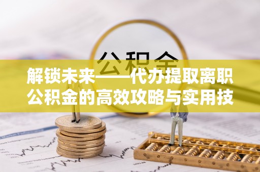 海原解锁未来——代办提取离职公积金的高效攻略与实用技巧
