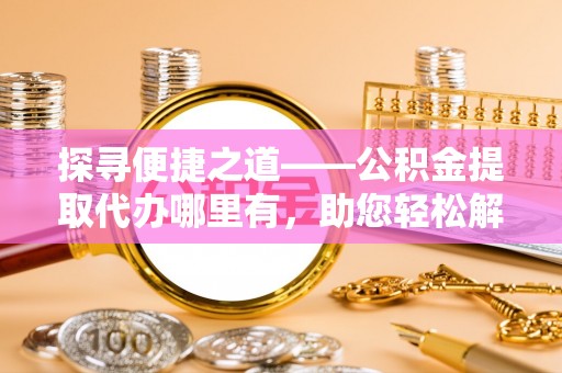 海原探寻便捷之道——公积金提取代办哪里有，助您轻松解决资金难题
