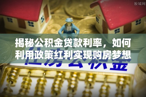 海原揭秘公积金贷款利率，如何利用政策红利实现购房梦想？