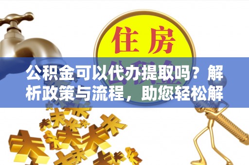 海原公积金可以代办提取吗？解析政策与流程，助您轻松解决疑问