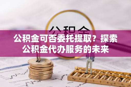 海原公积金可否委托提取？探索公积金代办服务的未来