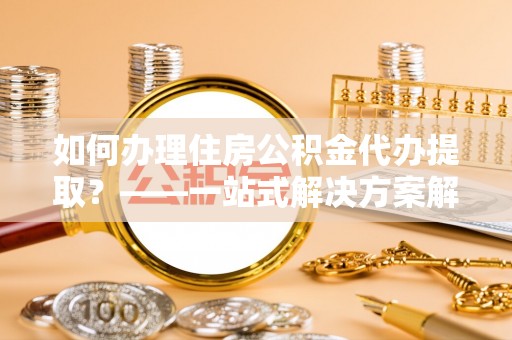 海原如何办理住房公积金代办提取？——一站式解决方案解析